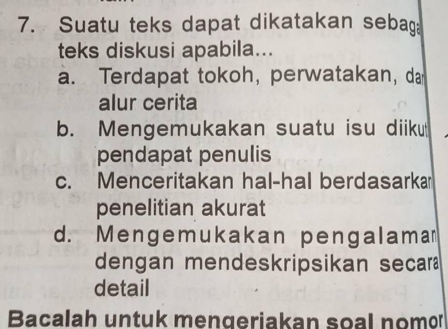 Suatu teks dapat dikatakan sebag
teks diskusi apabila...
a. Terdapat tokoh, perwatakan, da
alur cerita
b. Mengemukakan suatu isu diiku
pendapat penulis
c. Menceritakan hal-hal berdasarka
penelitian akurat
d. Mengemukakan pengalama
dengan mendeskripsikan secar
detail
Bacalah untuk mengeriakan soal nomor