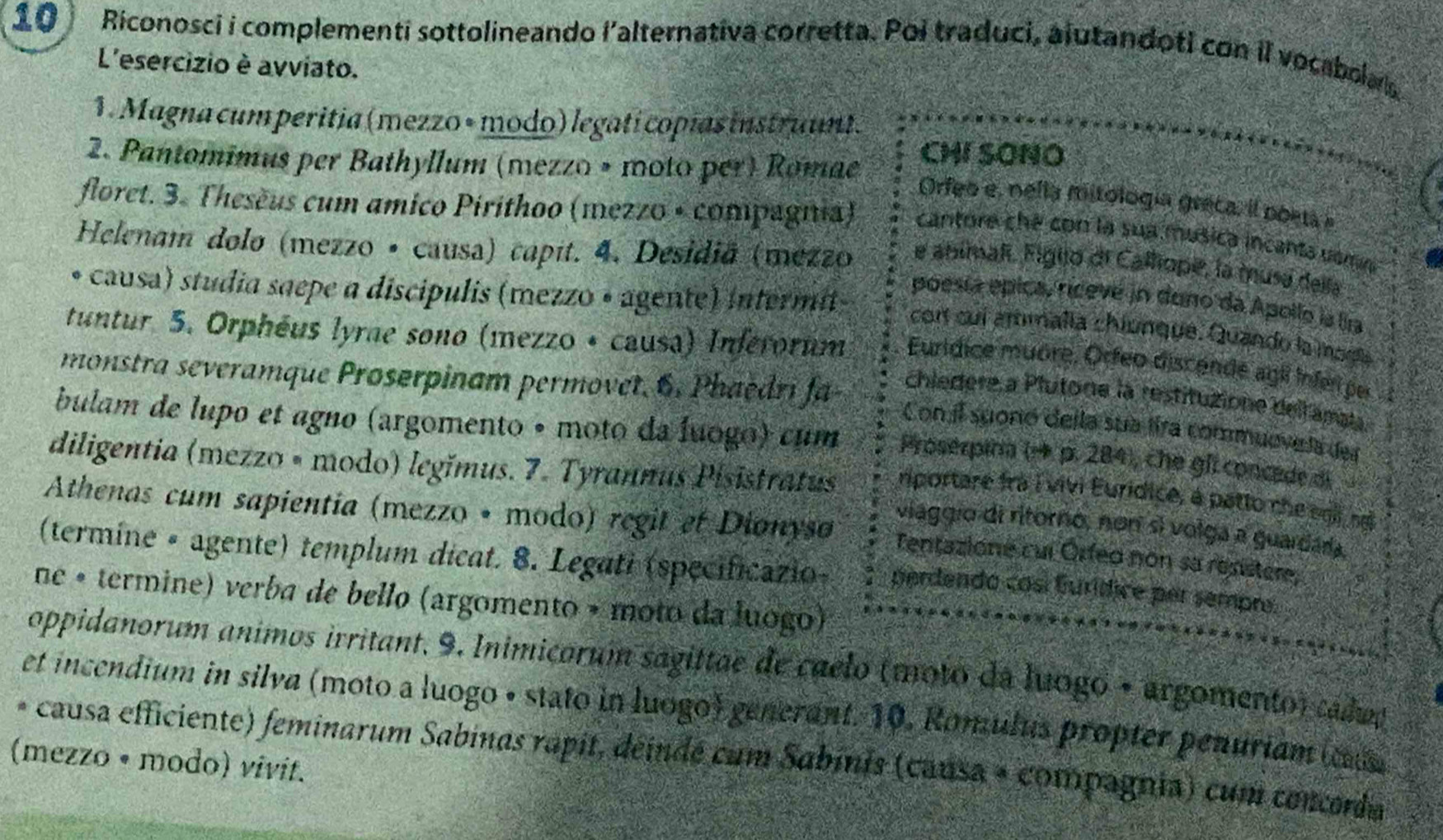 Riconosci i complementi sottolineando i’alternativa corretta. Poi traduci, alutandoti con il vocabola
L'esercizio è avviato.
1. Magna cum peritia (mezzo + modo) legatí copías instruunt.
2. Pantomimus per Bathyllum (mezzo » moto per) Romae) CHI SONO
Orfeo e, nella miitología greca, il poeta e
floret. 3. Theseus cum amico Pirithoo (mezzo + compagna) cantore che con la sua musica incanta vomn
Helenam dolo (mezzo · causa) capit. 4. Desidiã (mezzo e abimalí. Figijo di Calliope, la musa della
causa) studia saepe a discípulis (mezzo • agente) intermi)
poesía épica, ríceve in duno da Apollo la lira
con cuí artimalía chiunque. Quando la mogle
tuntur 5. Orphéus lyrne sono (mezzo + causa) Inferorum Eurídice muöre, Orfeo discende agil infer per
monstra severamque Proserpinam permovet. 6. Phaedri fa chiedere a Plutone la restituzione delfamai.
Con il suonó della sua fira commuevela der
bulam de lupo et agno (argomento • moto da Íuogo) cum Proserpina (→ p. 284), che gf. concede di
diligentia (mezzo • modo) legimus. 7. Tyrannus Pisistratus viággio di ritorno, nor sí volga a guardára,
riportare frà i vivi Euridice, à patto che i ng
Athenas cum sapientia (mezzo • modo) regit ef Dionyso Tentazione cur Orfeo non sa resistere,
(termine • agente) templum dicat. 8. Legati (specificazio- perdendo cosí Eurídice per sempre
ne • termine) verba de bello (argomento + moto da luogo)
oppidanorum animos irritant, 9. Inimicorum sagittae de caelo (moto da luogo + argomento) cadud
et incendium in silva (moto a luogo • stato in luogo) generant. 10. Romulus propter penuriam (cus
(mezzo • modo) vivit. * causa efficiente) feminarum Sabinas rapit, déindé cum Sabinis (causa + compagnia) cum concorda