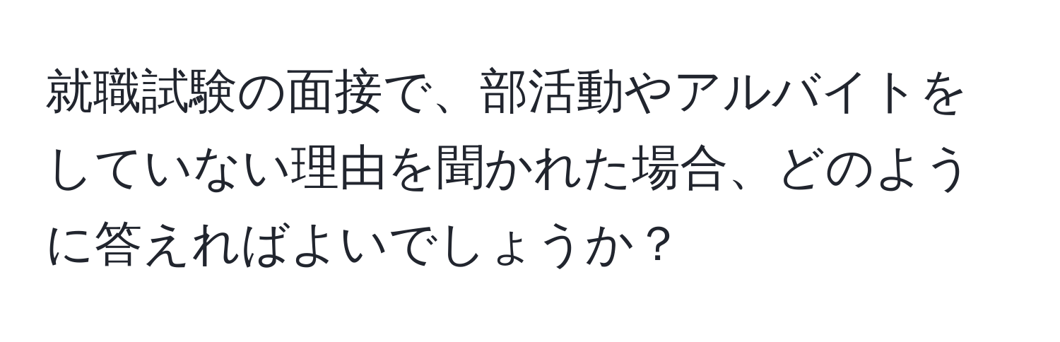 就職試験の面接で、部活動やアルバイトをしていない理由を聞かれた場合、どのように答えればよいでしょうか？