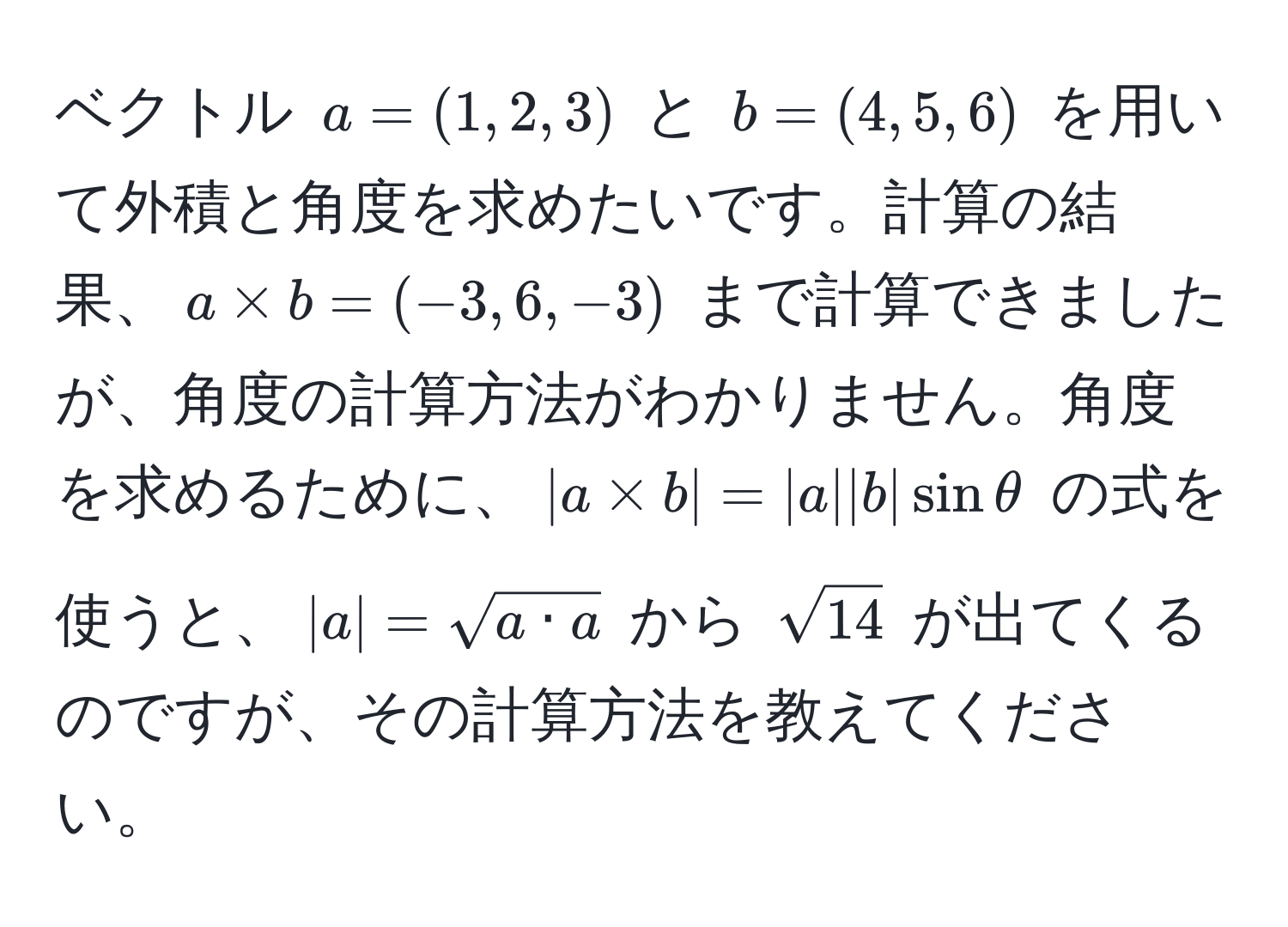 ベクトル $a = (1,2,3)$ と $b = (4,5,6)$ を用いて外積と角度を求めたいです。計算の結果、$a * b = (-3,6,-3)$ まで計算できましたが、角度の計算方法がわかりません。角度を求めるために、$|a * b| = |a||b|sinθ$ の式を使うと、$|a| = sqrt(a · a)$ から $sqrt(14)$ が出てくるのですが、その計算方法を教えてください。