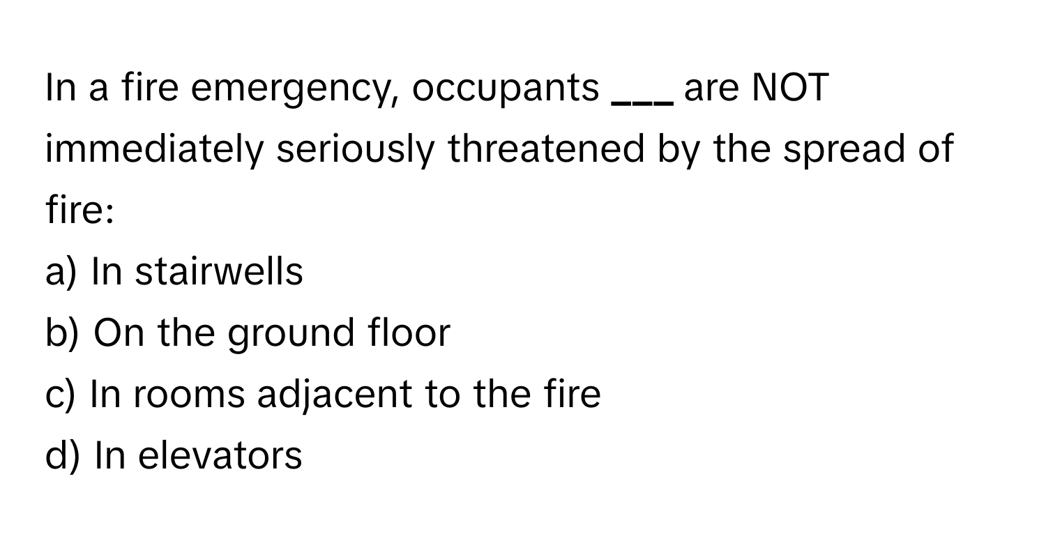 In a fire emergency, occupants **___** are NOT immediately seriously threatened by the spread of fire:

a) In stairwells
b) On the ground floor
c) In rooms adjacent to the fire
d) In elevators