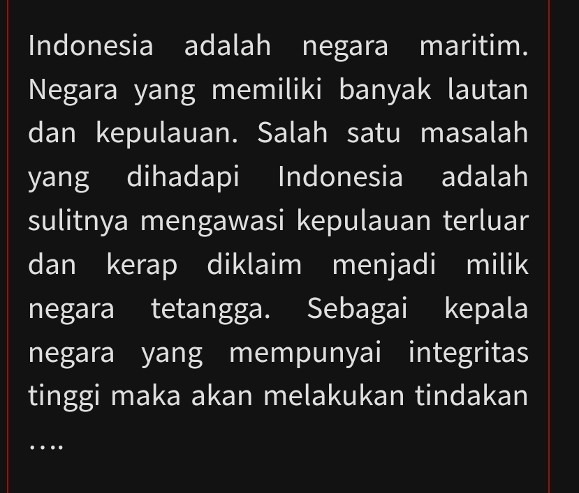 Indonesia adalah negara maritim. 
Negara yang memiliki banyak lautan 
dan kepulauan. Salah satu masalah 
yang dihadapi Indonesia adalah 
sulitnya mengawasi kepulauan terluar 
dan kerap diklaim menjadi milik 
negara tetangga. Sebagai kepala 
negara yang mempunyai integritas 
tinggi maka akan melakukan tindakan 
…