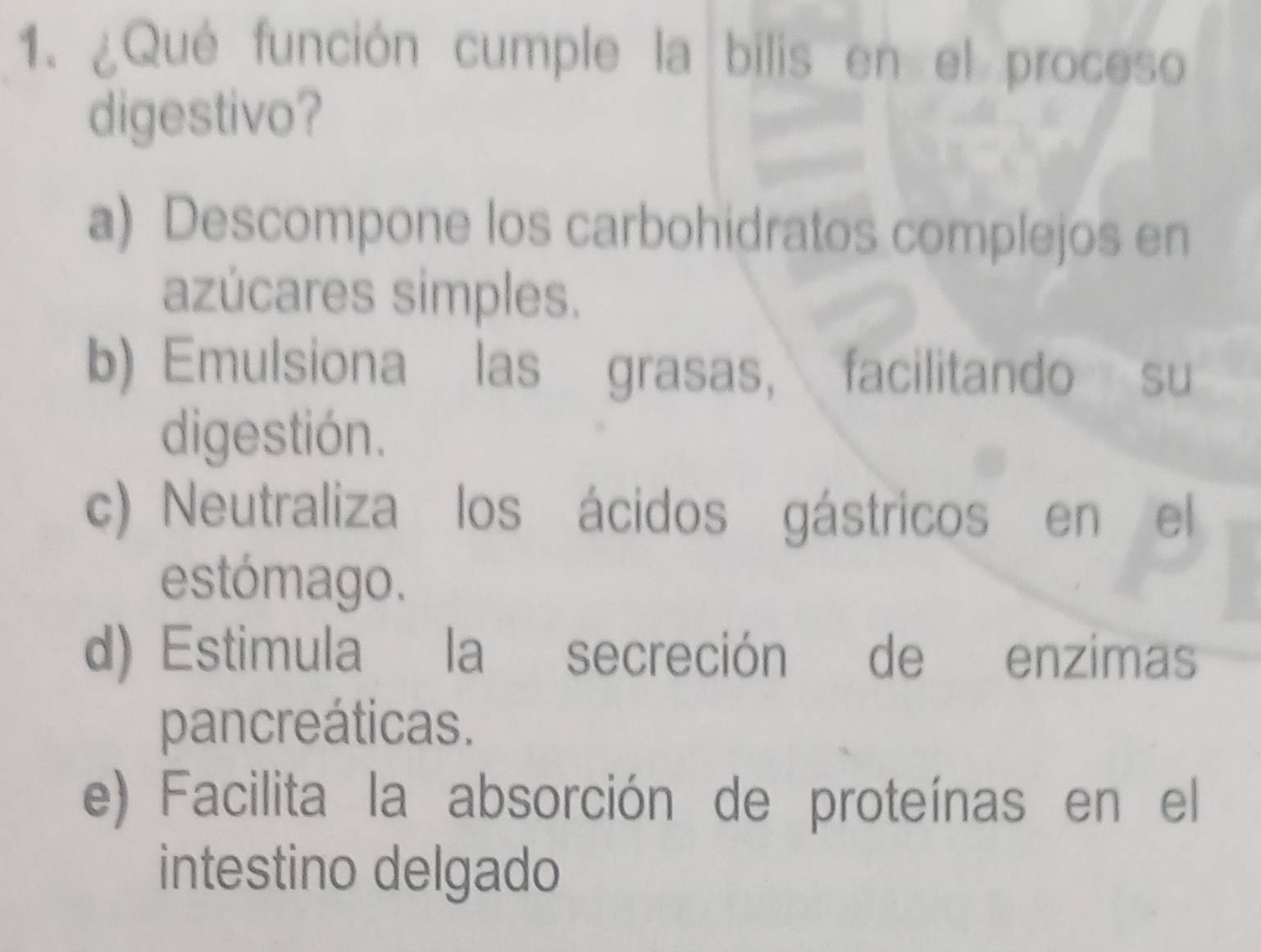 ¿Qué función cumple la bilis en el proceso
digestivo?
a) Descompone los carbohidratos complejos en
azúcares simples.
b) Emulsiona las grasas, facilitando su
digestión.
c) Neutraliza los ácidos gástricos en el
estómago.
d) Estimula la secreción de enzimas
pancreáticas.
e) Facilita la absorción de proteínas en el
intestino delgado