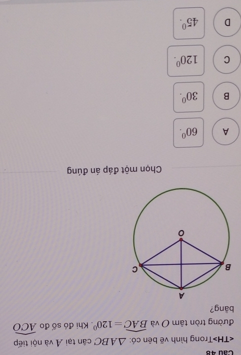 Trong hình vẽ bên có: △ ABC cân tại A và nội tiếp
đường tròn tâm O và widehat BAC=120°. Khi đó số đo widehat ACO
bằng?
Chọn một đáp án đúng
A 60^0.
B 30^0.
C 120^0.
D 45^0.