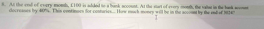 At the end of every month, £100 is added to a bank account. At the start of every month, the value in the bank account 
decreases by 40%. This continues for centuries... How much money will be in the account by the end of 3024?