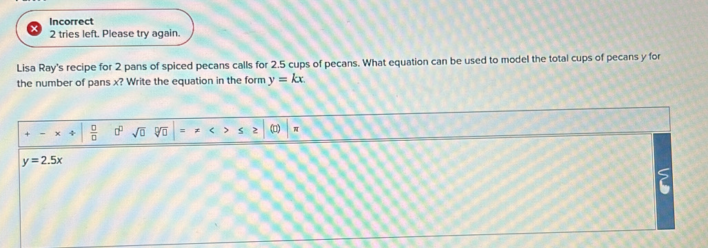 Incorrect 
2 tries left. Please try again. 
Lisa Ray's recipe for 2 pans of spiced pecans calls for 2.5 cups of pecans. What equation can be used to model the total cups of pecans y for 
the number of pans x? Write the equation in the form y=kx. 
+ +  □ /□   □^(□) sqrt(□ ) > () π
y=2.5x