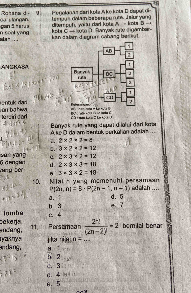 Rohana di- 9. Perjalanan dari kota A ke kota D dapat di-
oal ulangan. tempuh dalam beberapa rute. Jalur yang
gan 5 harus ditempuh, yaitu dari kota A → kota B →
n soal yang kota C → kota D. Banyak rute digambar-
alah .... kan dalam diagram cabang berikut.
ANGKASA
entuk dari 
an bahwa 
BC : rute kota B ke kota C
terdiri dari CD : rute kota C ke kota D
Banyak rute yang dapat dilalui dari kota
A ke D dalam bentuk perkalian adalah ....
a. 2* 2* 2=8
b. 3* 2* 2=12
san yang c. 2* 3* 2=12
6 dengan d. 2* 3* 3=18
yang ber-
e. 3* 3* 2=18
10. Nilai n yang memenuhi persamaan
P(2n,n)=8· P(2n-1,n-1) adalah ....
a. 1 d. 5
b. 3 e. 7
Iomba c. 4
bekerja.
endang, 11. Persamaan  2n!/(2n-2)! =2 bernilai benar
yaknya jika nilai n= _
endang, a. 1
b. 2
c. 3
d. 4
e. 5