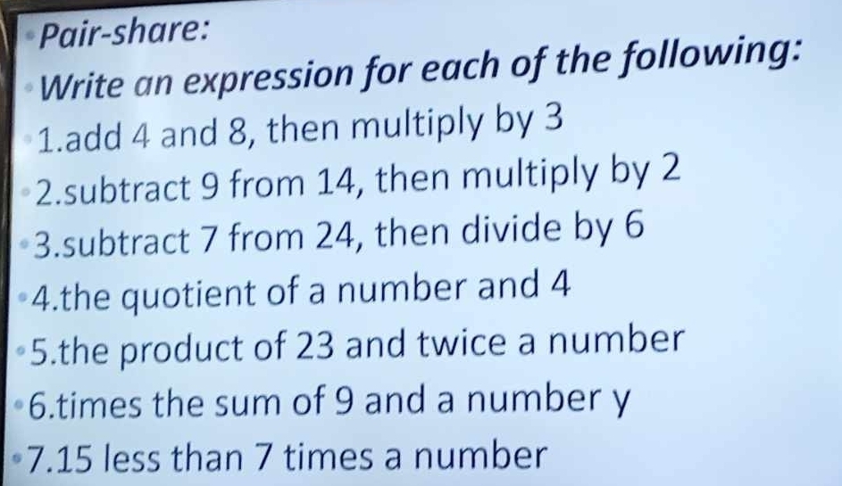 Pair-share: 
Write an expression for each of the following: 
1.add 4 and 8, then multiply by 3
2.subtract 9 from 14, then multiply by 2
3.subtract 7 from 24, then divide by 6
4.the quotient of a number and 4
5.the product of 23 and twice a number 
6.times the sum of 9 and a number y
7. 15 less than 7 times a number