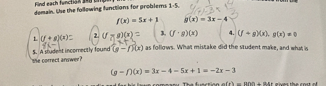 Find each function and simpl 
domain. Use the following functions for problems 1-5.
f(x)=5x+1 g(x)=3x-4
1. (f+g)(x) 2. (f-g)(x)= 3. (f· g)(x) 4. (f/ g)(x),g(x)!= 0
5. A student incorrectly found (g-f)(x) as follows. What mistake did the student make, and what is 
the correct answer?
(g-f)(x)=3x-4-5x+1=-2x-3
in company The function a(t)=800+84t gives the cost of