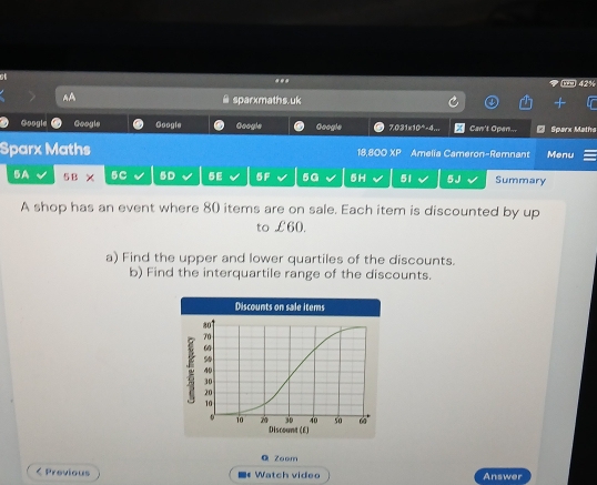 at 
... 
AA sparxmaths.uk 
Google Google Google Googie Google 7.031x10*-4... Can't Open... * Sparx Matha 
Sparx Maths 18,800 XP Amelia Cameron-Remnant Menu 
5A 5 B X 5C 5D 5E 5F 5G 5H 51 5J Summary 
A shop has an event where 80 items are on sale. Each item is discounted by up 
to £60. 
a) Find the upper and lower quartiles of the discounts. 
b) Find the interquartile range of the discounts. 
Q Zoom 
< Previous Watch video Answer