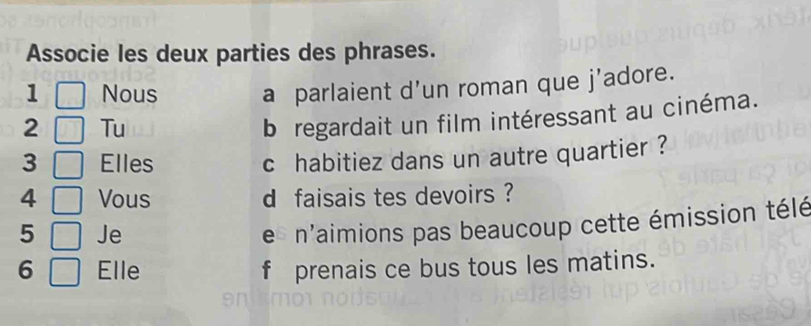 Associe les deux parties des phrases. 
1 Nous 
a parlaient d’un roman que j'adore. 
2 Tu 
b regardait un film intéressant au cinéma. 
3 Elles 
c habitiez dans un autre quartier ? 
4 Vous d faisais tes devoirs ? 
5 Je 
e n'aimions pas beaucoup cette émission télé 
6 Elle f prenais ce bus tous les matins.