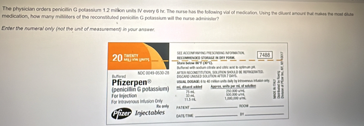 The physician orders penicillin G potassium 1.2 million units IV every 6 hr. The nurse has the following vial of medication. Using the diluent amount that makes the most dilute 
medication, how many milliliters of the reconstituted penicillin G potassium will the nurse administer? 
Enter the numeral only (not the unit of measurement) in your answer. 
SEE ACCOMPANYING PRESCRIBING INFORMATION. 7488
RECOMMENDED STORAGE IN DRY FORM.
20 as 
Store below 86°F (30°C). 
Buffered with sodium citrate and citric acid to optimum pH. 
Pfizerpen® USLAL DOSAGE: 6 to 40 mittion units dally by intrivenous infusion only. H 
Buffered NDC 0049-0530-28 AFTER RECONSTITUTION, SOLUTION SHOULD BE REFRIGERATED. 
DISCARD UNUSED SOLUTION AFTER 7 DAYS. 
(penicillin G potassium) mL, dituent added 75 mL. Approx, units per mL, of solution 250 000 wmL
For Injection 11.5 mL 500.000 w/mL. z
33 ml 1,000,000 w/mL
For Intravenous Infusion Only Rx only PATIENT_ 
ROOM_ 
P izer Injectables DATE/TIME _BY_