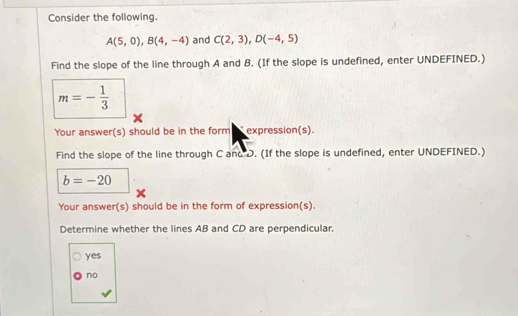 Consider the following.
A(5,0), B(4,-4) and C(2,3), D(-4,5)
Find the slope of the line through A and B. (If the slope is undefined, enter UNDEFINED.)
m=- 1/3 
Your answer(s) should be in the form expression(s).
Find the slope of the line through C and D. (If the slope is undefined, enter UNDEFINED.)
b=-20
Your answer(s) should be in the form of expression(s).
Determine whether the lines AB and CD are perpendicular.
yes
no