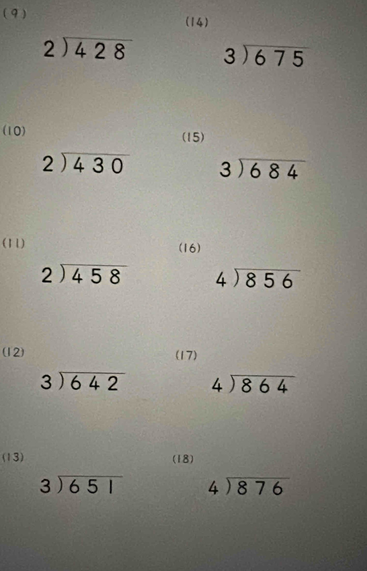 (9 ) 
(14)
beginarrayr 2encloselongdiv 428endarray
beginarrayr 3encloselongdiv 675endarray
(10) 
(15)
beginarrayr 2encloselongdiv 430endarray
beginarrayr 3encloselongdiv 684endarray
(11) (16)
beginarrayr 2encloselongdiv 458endarray
beginarrayr 4encloselongdiv 856endarray
(12) (17)
beginarrayr 3encloselongdiv 642endarray
beginarrayr 4encloselongdiv 864endarray
(13) (18)
beginarrayr 3encloselongdiv 651endarray
beginarrayr 4encloselongdiv 876endarray
