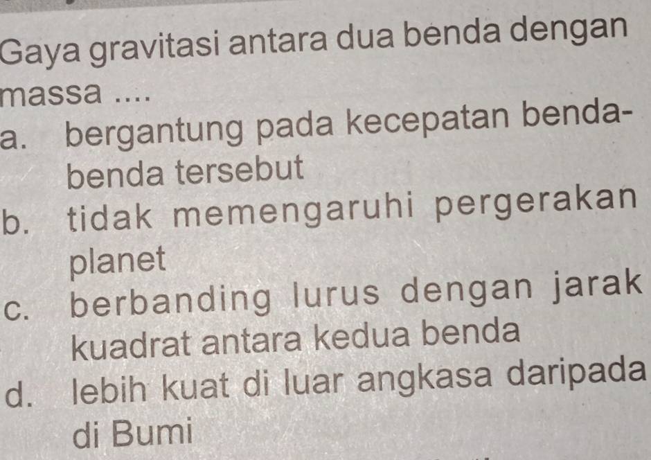 Gaya gravitasi antara dua benda dengan
massa ....
a. bergantung pada kecepatan benda-
benda tersebut
b. tidak memengaruhi pergerakan
planet
c. berbanding lurus dengan jarak
kuadrat antara kedua benda
d. lebih kuat di luar angkasa daripada
di Bumi