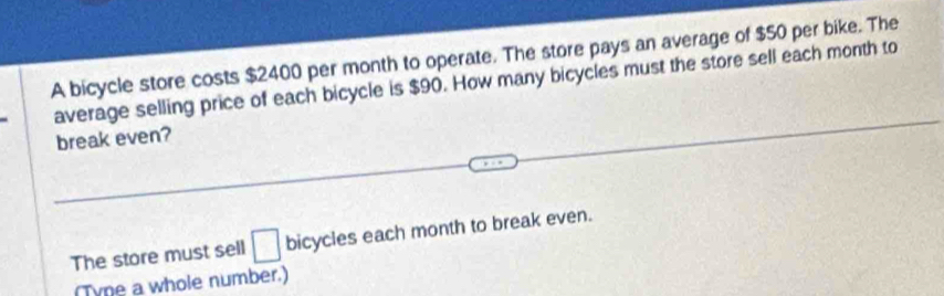 A bicycle store costs $2400 per month to operate. The store pays an average of $50 per bike. The 
average selling price of each bicycle is $90. How many bicycles must the store sell each month to 
break even? 
The store must sell □ bicycles each month to break even. 
(Tyne a whole number.)