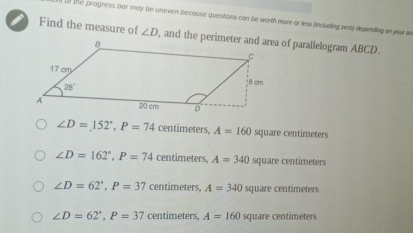 ( the progress bar may be uneven because questions can be worth more or less fincluding rers) depending on your an
Find the measure of ∠ D
∠ D=152°,P=74 centimeters, A=160 square centimeters
∠ D=162°,P=74 centimeters, A=340 square centimeters
∠ D=62°,P=37 centimeters, A=340 square centimeters
∠ D=62°,P=37 centimeters, A=160 square centimeters