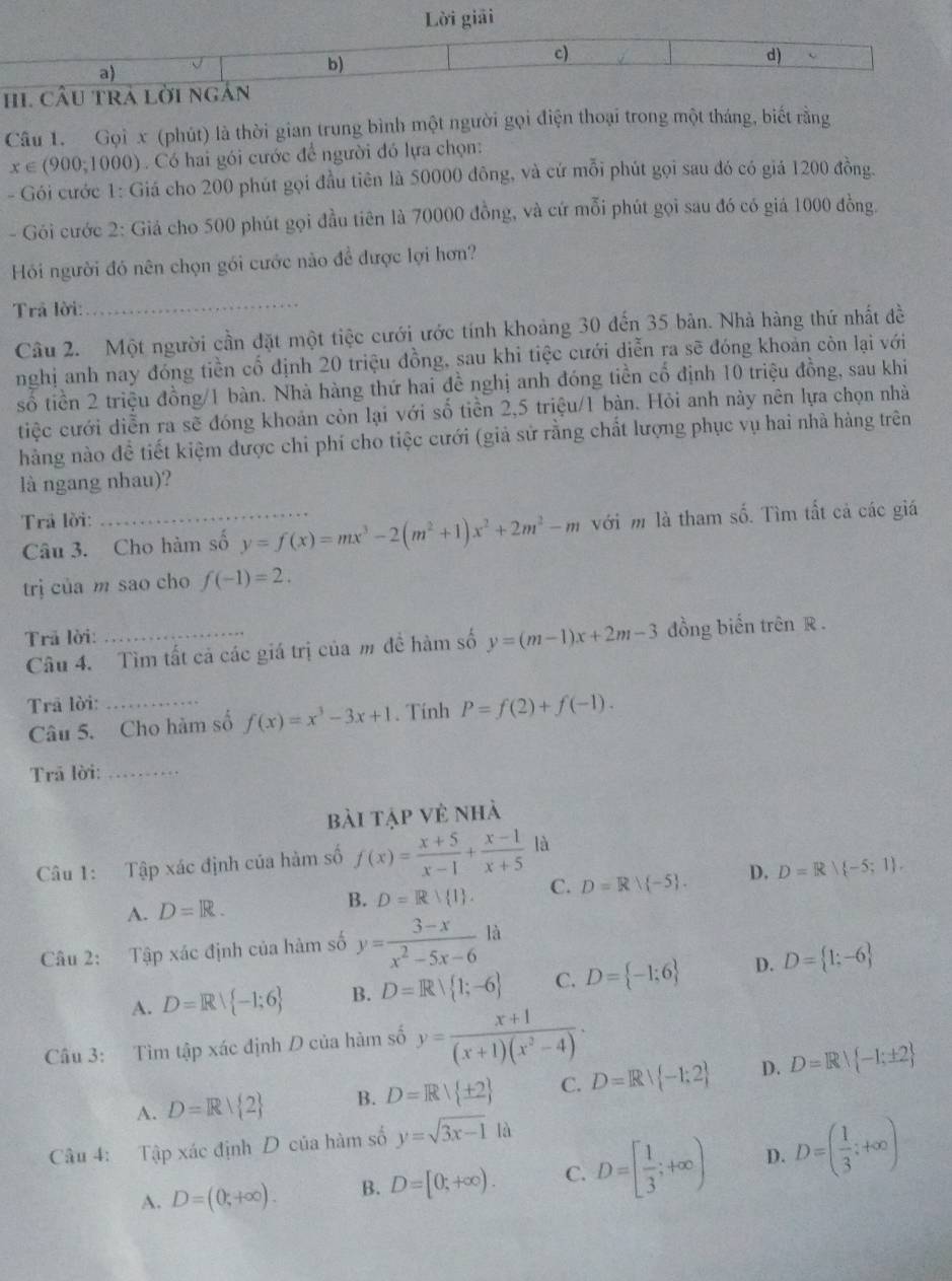 Lời giải
a)
b)
c)
d)
HI CÂU TRA lời ngắn
Câu 1. Gọi x (phút) là thời gian trung bình một người gọi điện thoại trong một tháng, biết rằng
x∈ (900;1000) Có hai gói cước để người đó lựa chọn:
- Gói cước 1: Giá cho 200 phút gọi đầu tiên là 50000 đông, và cứ mỗi phút gọi sau đó có giá 1200 đồng.
- Gói cước 2: Giá cho 500 phút gọi đầu tiên là 70000 đồng, và cứ mỗi phút gọi sau đó có giá 1000 đồng.
Hỏi người đó nên chọn gói cước nào để được lợi hơn?
Trả lời:_
Câu 2. Một người cần đặt một tiệc cưới ước tính khoảng 30 đến 35 bản. Nhà hàng thứ nhất đề
nghị anh nay đóng tiền cổ định 20 triệu đồng, sau khi tiệc cưới diễn ra sẽ đóng khoản còn lại với
số tiền 2 triệu đồng/1 bàn. Nhà hàng thứ hai đề nghị anh đóng tiền cổ định 10 triệu đồng, sau khi
tiệc cưới diễn ra sẽ đóng khoản còn lại với số tiền 2,5 triệu/1 bàn. Hỏi anh này nên lựa chọn nhà
hàng nào đề tiết kiệm được chi phí cho tiệc cưới (giả sử rằng chất lượng phục vụ hai nhà hàng trên
là ngang nhau)?
Trả lời:
Câu 3. Cho hàm số y=f(x)=mx^3-2(m^2+1)x^2+2m^2-m với m là tham số. Tìm tất cả các giá
trị của m sao cho f(-1)=2.
Trả lời:
Câu 4. Tìm tất cả các giá trị của m đề hàm số y=(m-1)x+2m-3 đồng biến trên R .
Trã lời:_
Câu 5. Cho hàm số f(x)=x^3-3x+1. Tính P=f(2)+f(-1).
Trã lời:_
bài tập vẻ nhà
Câu 1: Tập xác định của hàm số f(x)= (x+5)/x-1 + (x-1)/x+5  là
A. D=R. B. D=Rvee  1 . C. D=Rvee  -5 . D. D=R( -5;1 .
Câu 2: Tập xác định của hàm số y= (3-x)/x^2-5x-6 la
A. D=Rvee  -1;6 B. D=R| 1;-6 C. D= -1;6 D. D= 1;-6
Câu 3: Tìm tập xác định D của hàm số y= (x+1)/(x+1)(x^2-4) ·
A. D=R| 2 B. D=R| ± 2 C. D=R| -1:2 D. D=R| -1;± 2
Câu 4: Tập xác định D của hàm số y=sqrt(3x-1) là
A. D=(0;+∈fty ). B. D=[0;+∈fty ). C. D=[ 1/3 ;+∈fty ) D. D=( 1/3 ;+∈fty )