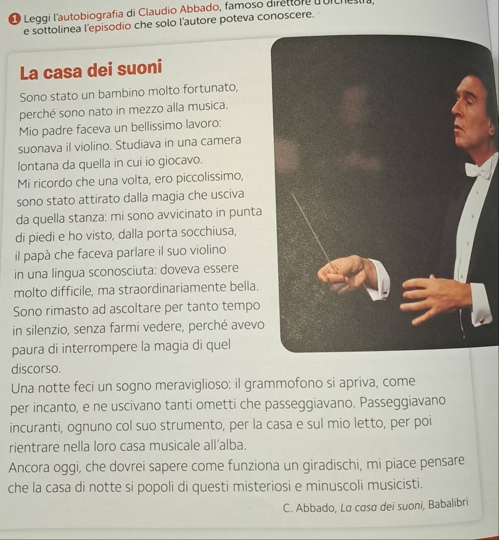 Leggi l'autobiografia di Claudio Abbado, famoso direttore dorchestra, 
e sottolinea l’episodio che solo l’autore poteva conoscere. 
La casa dei suoni 
Sono stato un bambino molto fortunato, 
perché sono nato in mezzo alla musica. 
Mio padre faceva un bellissimo lavoro: 
suonava il violino. Studiava in una camera 
lontana da quella in cui io giocavo. 
Mi ricordo che una volta, ero piccolissimo, 
sono stato attirato dalla magia che usciva 
da quella stanza: mi sono avvicinato in punta 
di piedi e ho visto, dalla porta socchiusa, 
il papà che faceva parlare il suo violino 
in una lingua sconosciuta: doveva essere 
molto difficile, ma straordinariamente bella. 
Sono rimasto ad ascoltare per tanto tempo 
in silenzio, senza farmi vedere, perché avevo 
paura di interrompere la magia di quel 
discorso. 
Una notte feci un sogno meraviglioso: il grammofono si apriva, come 
per incanto, e ne uscivano tanti ometti che passeggiavano. Passeggiavano 
incuranti, ognuno col suo strumento, per la casa e sul mio letto, per poi 
rientrare nella loro casa musicale all’alba. 
Ancora oggi, che dovrei sapere come funziona un giradischi, mi piace pensare 
che la casa di notte si popoli di questi misteriosi e minuscoli musicisti. 
C. Abbado, La casa dei suoni, Babalibri