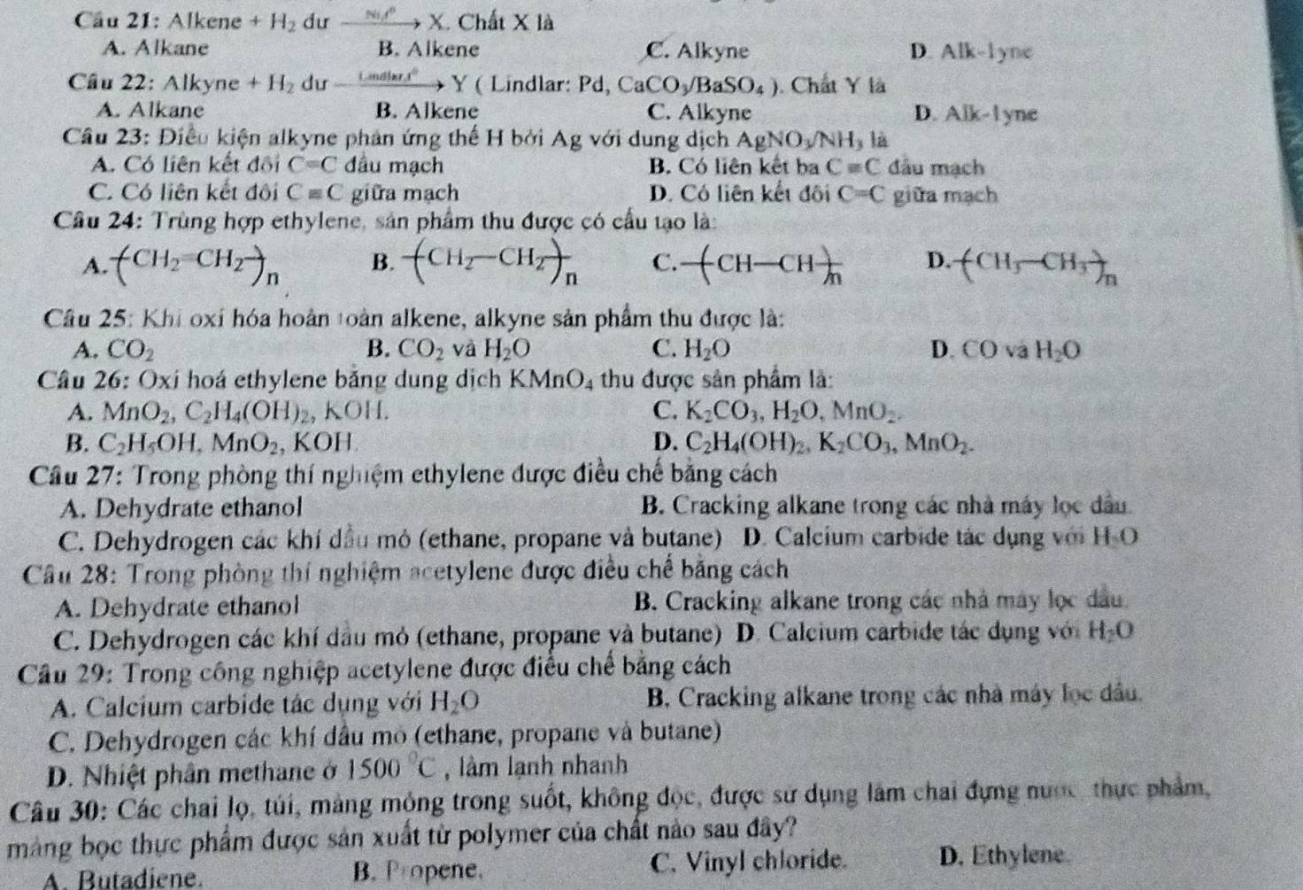 Cầu 21: Alkene +H_2 dư xrightarrow Nu^3X Chất X là
A. Alkane B. Alkene C. Alkyne D. Alk-1yne
Câu 22: Alkyne+H_2 du _ Lindlart°Y ( Lindlar: Pd, CaCO_3/BaSO_4). Chất Y là
A. Alkane B. Alkene C. Alkyne D. Alk-l yne
Câu 23: Điều kiện alkyne phản ứng thế H bởi Ag với dung dịch AgNO_3/NH_3 là
A. Có liên kết đôi C=C đầu mạch B. Có liên kết ba C=C đầu mạch
C. Có liên kết đôi Cequiv C giữa mạch D. Có liên kết đôi C=C giữa mạch
Câu 24: Trùng hợp ethylene, sản phẩm thu được có cầu tạo là:
A. (CH_2=CH_2endpmatrix _n B. (CH_2-CH_2)_n C. -(CH-CHfrac m D. (CH_3-CH_3)_n
Câu 25: Khi oxỉ hóa hoàn toàn alkene, alkyne sản phẩm thu được là:
A. CO_2 B. CO_2 và H_2O C. H_2O D. COsqrt(a)H_2O
Câu 26: Oxi hoá ethylene bảng dung dịch KMnO_4 thu được sân phẩm là:
A. MnO_2,C_2H_4(OH)_2, KOH. C. K_2CO_3,H_2O,MnO_2.
B. C_2H_5OH,MnO_2 , KOH D. C_2H_4(OH)_2,K_2CO_3,MnO_2.
Cầu 27: Trong phòng thí nghiệm ethylene được điều chế băng cách
A. Dehydrate ethanol B. Cracking alkane trong các nhà máy lọc dầu.
C. Dehydrogen các khí dầu mỏ (ethane, propane và butane) D. Calcium carbide tác dụng với H O
Cầu 28: Trong phòng thí nghiệm acetylene được điều chế bằng cách
A. Dehydrate ethanol B. Cracking alkane trong các nhà máy lọc đầu.
C. Dehydrogen các khí dầu mỏ (ethane, propane và butane) D. Calcium carbide tác dụng với H_2O
Cầu 29: Trong công nghiệp acetylene được điều chế bằng cách
A. Calcium carbide tác dụng với H_2O B. Cracking alkane trong các nhà máy lọc đầu.
C. Dehydrogen các khí đầu mô (ethane, propane và butane)
D. Nhiệt phân methane ở 1500°C , làm lạnh nhanh
Câu 30: Các chai lọ, túi, mảng mông trong suốt, không độc, được sử dụng lâm chai đựng nược, thực phẩm,
màng bọc thực phẩm được sản xuất từ polymer của chất nào sau đây?
A. Butadiene. B. Propene, C. Vinyl chloride. D. Ethylene