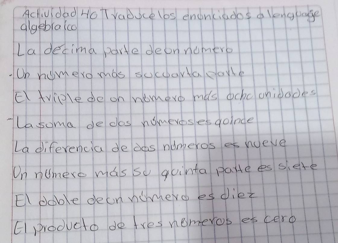 Actividad HoT Vabuce (6s enonciados d lenguage 
algebraico 
Ladecima parte deon nomero 
On homero mas socoortapaye 
EAviglede on nomevo ms ochc onidodes 
Ta soma dedos nomereses goinde 
La diferencia de dos nomeros et wueve 
On nUmero mas so qointa pattees siere 
El boble deonnomero es diez 
Eproducto de tres nemeros es cero