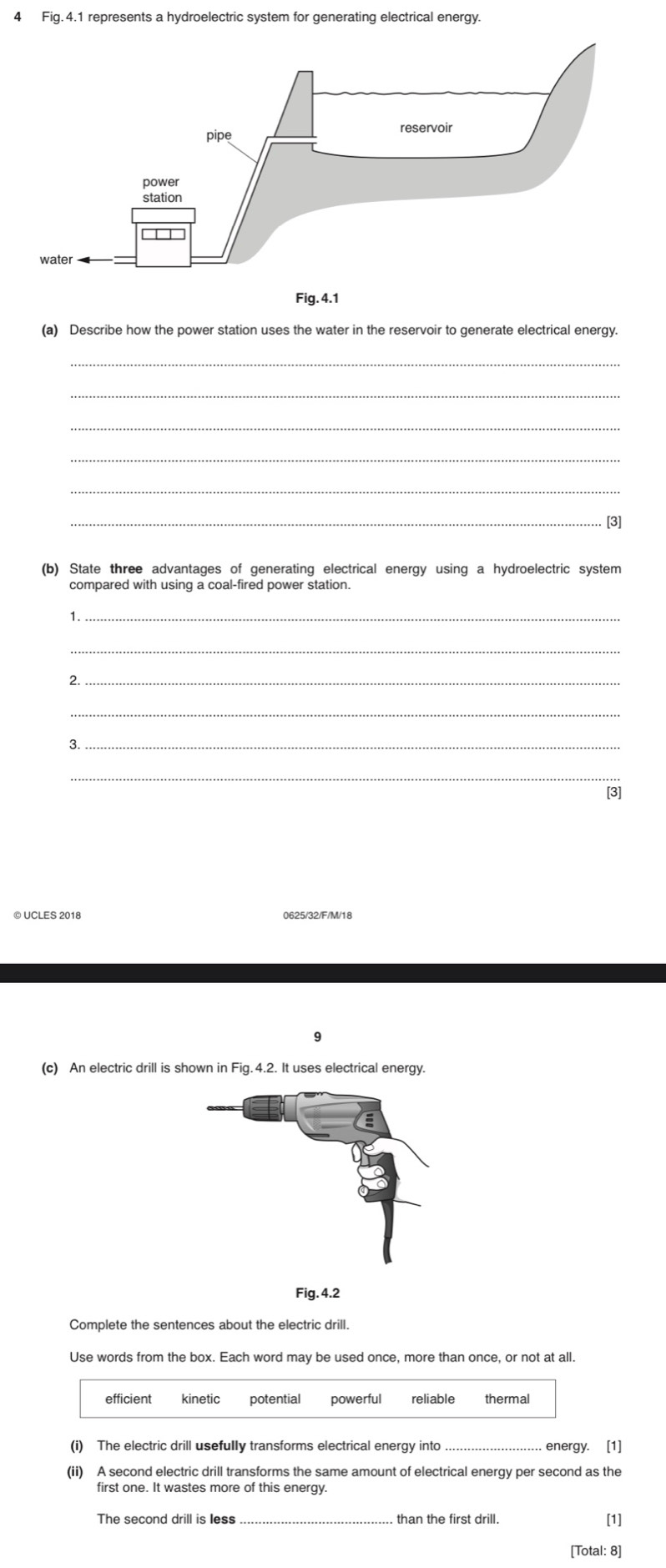 Fig.4.1 represents a hydroelectric system for generating electrical energy.
(a) Describe how the power station uses the water in the reservoir to generate electrical energy.
_
_
_
_
_
_. [3]
(b) State three advantages of generating electrical energy using a hydroelectric system
compared with using a coal-fired power station.
1._
_
2._
_
3._
_
[3]
© UCLES 2018 0625/32/F/M/18
9
(c) An electric drill is shown in Fig. 4.2. It uses electrical energy.
Fig. 4.2
Complete the sentences about the electric drill.
Use words from the box. Each word may be used once, more than once, or not at all.
efficient kinetic powerful reliable thermal
(i) The electric drill usefully transforms electrical energy into energy. [1]
(ii) A second electric drill transforms the same amount of electrical energy per second as the
first one. It wastes more of this energy.
The second drill is less than the first drill. [1]
[Total: 8]