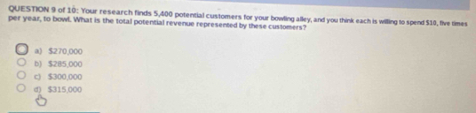 of 10: Your research finds 5,400 potential customers for your bowling alley, and you think each is willing to spend $10, five times
per year, to bowl. What is the total potential revenue represented by these customers?
a) $270,000
b) $285,000
c) $300,000
d) $315,000