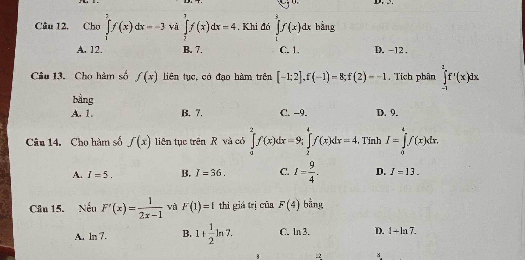 Cho ∈tlimits _1^(2f(x)dx=-3 và ∈tlimits _2^3f(x)dx=4. Khi đó ∈tlimits _j^3f(x) dx bằng
A. 12. B. 7. C. 1. D. -12.
Câu 13. Cho hàm số f(x) liên tục, có đạo hàm trên [-1;2], f(-1)=8; f(2)=-1. Tích phân ∈tlimits _(-1)^2f^,)(x)dx
bằng
A. 1. B. 7. C. -9. D. 9.
Câu 14. Cho hàm số f(x) liên tục trên R và có ∈tlimits _0^(2f(x)dx=9; ∈tlimits _2^4f(x)dx=4. Tính I=∈tlimits _0^4f(x)dx.
A. I=5. B. I=36. C. I=frac 9)4.
D. I=13. 
Câu 15. Nếu F'(x)= 1/2x-1  và F(1)=1 thì giá trị của F(4) bằng
A. ln 7.
B. 1+ 1/2 ln 7. C. ln 3. D. 1+ln 7. 
8
12
8