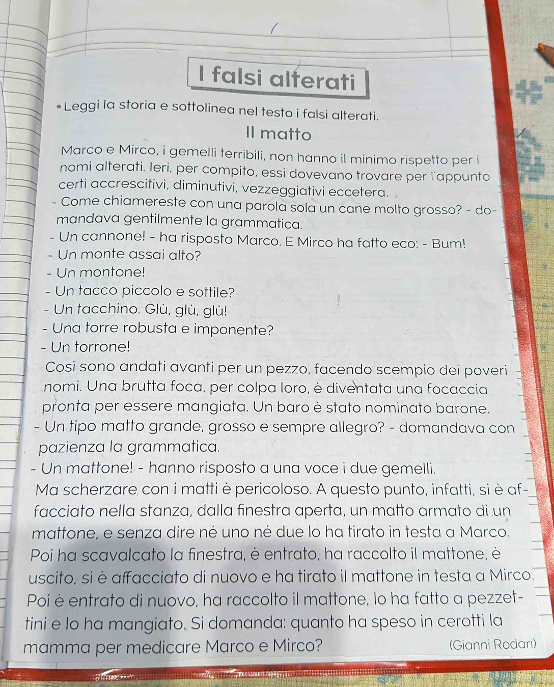 falsi alferati
Leggi la storia e sottolinea nel testo i falsi alterati.
Il matto
Marco e Mirco, i gemelli terribili, non hanno il minimo rispetto per i
nomi alterati. Ieri, per compito, essi dovevano trovare per l'appunto
certi accrescitivi, diminutivi, vezzeggiativi eccetera.
- Come chiamereste con una parola sola un cane molto grosso? - do-
mandava gentilmente la grammatica.
- Un cannone! - ha risposto Marco. E Mirco ha fatto eco: - Bum!
- Un monte assai alto?
- Un montone!
- Un tacco piccolo e sottile?
- Un tacchino. Glù, glù, glù!
- Una torre robusta e imponente?
- Un torrone!
Cosi sono andati avanti per un pezzo, facendo scempio dei poveri
nomi. Una brutta foca, per colpa loro, è diventata una focaccia
pronta per essere mangiata. Un baro è stato nominato barone.
- Un tipo matto grande, grosso e sempre allegro? - domandava con
pazienza la grammatica.
- Un mattone! - hanno risposto a una voce i due gemelli.
Ma scherzare con i matti è pericoloso. A questo punto, infatti, si è af-
facciato nella stanza, dalla finestra aperta, un matto armato di un
mattone, e senza dire né uno né due lo ha tirato in testa a Marco.
Poi ha scavalcato la finestra, è entrato, ha raccolto il mattone, è
uscito, si è affacciato di nuovo e ha tirato il mattone in testa a Mirco.
Poi è entrato di nuovo, ha raccolto il mattone, lo ha fatto a pezzet-
tini e lo ha mangiato. Si domanda: quanto ha speso in cerotti la
mamma per medicare Marco e Mirco? (Gianni Rodari)