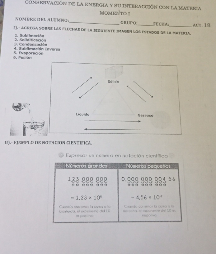 CONSERVACIÓN DE LA ENERGIA Y SU INTERACCIÓN CON LA MATERIA
MOMENTO I
NOMBRE DEL ALUMNO:_ GRUPO:_ FECHA:_ ACT. 18
1).- AGREGA SOBRE LAS FLECHAS DE LA SIGUIENTE IMAGEN LOS ESTADOS DE LA MATERIA.
1. Sublimación
2. Solidificación
3. Condensación
4. Sublimación Inversa
5. Evaporación
6. Fusión
II).- EJEMPLO DE NOTACION CIENTIFICA.
Expresar un número en notación científica