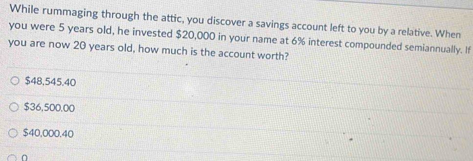 While rummaging through the attic, you discover a savings account left to you by a relative. When
you were 5 years old, he invested $20,000 in your name at 6% interest compounded semiannually. If
you are now 20 years old, how much is the account worth?
$48,545.40
$36,500.00
$40,000.40
O