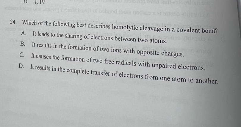 I, ⅣV
24. Which of the following best describes homolytic cleavage in a covalent bond?
A. It leads to the sharing of electrons between two atoms.
B. It results in the formation of two ions with opposite charges.
C. It causes the formation of two free radicals with unpaired electrons.
D. It results in the complete transfer of electrons from one atom to another.