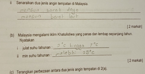 ii Senaraikan dua jenis angin tempatan di Malaysia. 
_ 
_ 
[ 2 markah] 
(b) Malaysia mengalami iklim Khatulistiwa yang panas dan lembap sepanjang tahun. 
Nyatakan 
i julat suhu tahunan :_ 
ii min suhu tahunan :_ 
[ 2 markah] 
(c) Terangkan perbezaan antara dua jenis angin tempatan di 2(a).