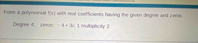 3=7859025&centerwin=yes 
Form a polynomial f(x) with real coefficients having the given degree and zeros. 
Degree 4; zeros: -4+3i; 1 multiplicity 2