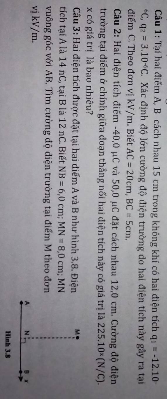 Tại hai điểm A, B cách nhau 15 cm trong không khí có hai điện tích q_1=-12.10^(-^6C, q_2)=3.10^(-6)C. Xác định độ lớn cường độ điện trường do hai điện tích này gây ra tại 
điểm C. Theo đơn vị kV/m. Biết AC=20cm, BC=5cm. 
Câu 2: Hai điện tích điểm -40, 0 μC và 50,0 μC đặt cách nhau 12,0 cm. Cường độ điện 
trường tại điểm ở chính giữa đoạn thẳng nối hai điện tích này có giá trị là 225.10^x(N/C). 
x có giá trị là bao nhiêu? 
Câu 3: Hai điện tích được đặt tại hai điểm A và B như hình 3.8. Điện 
tích tại A là 14 nC, tại B là 12 nC. Biết NB=6, 0cm; MN=8,0cm; MN
vuông góc với AB. Tìm cường độ điện trường tại điểm M theo đơn 
vị kV/m.