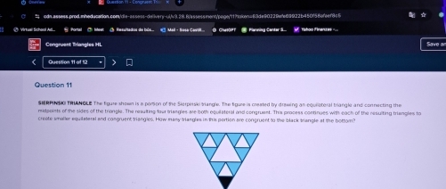 ⑦ Virtual School Ad... # Portal ⑦ Meat ③ Resultadou de bls... # Mail - Sasa Cavilt B CulaPT @ Planning Center S... 
Congruent Triangles HL Save ar 
Question 11 of 12 
Question 11 
SERPINSO TRLANOLE The figure shown is a pomion of the Sierpiaski triangle. The figuse is created by drawing an equiloteral triangle and connecting the 
midpoints of the sides of the triangle. The resulting four tangles are both equilateral and congruest. This process continues with each of the resulting triangles to 
create smaller equilateral and congruent triangles. How many triangles in this portion are congruent to the black triangle at the bottom?