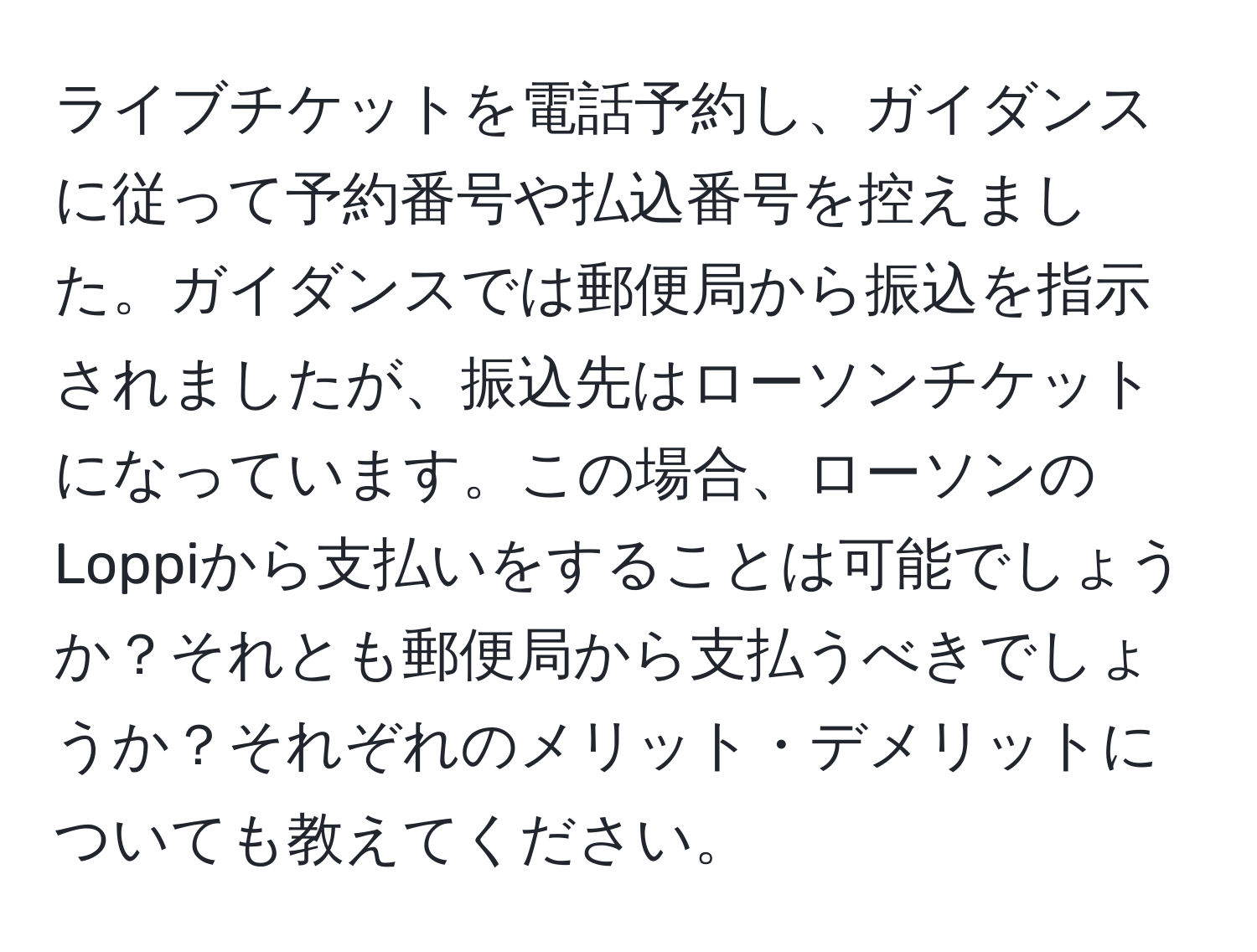 ライブチケットを電話予約し、ガイダンスに従って予約番号や払込番号を控えました。ガイダンスでは郵便局から振込を指示されましたが、振込先はローソンチケットになっています。この場合、ローソンのLoppiから支払いをすることは可能でしょうか？それとも郵便局から支払うべきでしょうか？それぞれのメリット・デメリットについても教えてください。