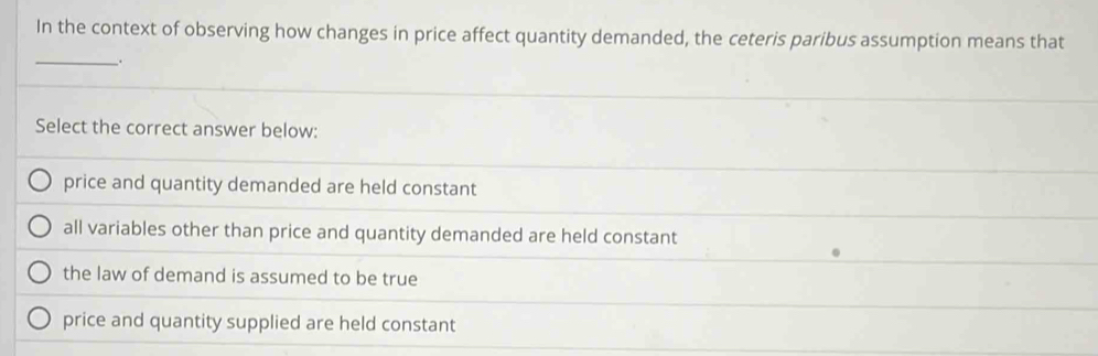 In the context of observing how changes in price affect quantity demanded, the ceteris paribus assumption means that
_.
Select the correct answer below:
price and quantity demanded are held constant
all variables other than price and quantity demanded are held constant
the law of demand is assumed to be true
price and quantity supplied are held constant