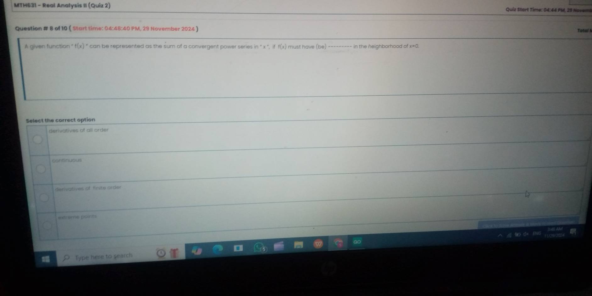 MTH631 - Real Analysis II (Quiz 2) Quíz Start Time: 04:44 PM, 29 Novemi
Question # 8 of 10 ( Start time: 04:48:40 PM, 29 November 2024 )
Total A
A given function f(x)= can be represented as the sum of a convergent power series in°x°, iff(x) must have (be) in the neighborhood of x=0. 
Select the correct option
derivatives of all order
continuous
derivatives of finite order
extreme points
Type here to search