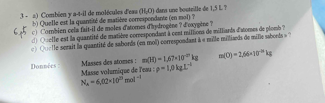 Combien y a-t-il de molécules d'eau (H_2O) dans une bouteille de 1,5 L ? 
b) Quelle est la quantité de matière correspondante (en mol) ? 
c) Combien cela fait-il de moles d'atomes d'hydrogène ? d'oxygène ? 
d) Quelle est la quantité de matière correspondant à cent millions de milliards d'atomes de plomb ? 
e) Quelle serait la quantité de sabords (en mol) correspondant à « mille milliards de mille sabords » ? 
Données : Masses des atomes : m(H)=1,67* 10^(-27)kg m(O)=2,66* 10^(-26)kg
Masse volumique de l'eau : rho =1,0kg. L^(-1)
N_A=6,02* 10^(23)mol^(-1)