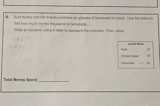 Aunt Korina and her friends purchase six glasses of lemonade for lunch. Use the menu to 
find how much money the spend on lemonade. 
Write an equation using a letter to represent the unknown. Then, solve. 
Lunch Menu 
Pasta $7
Chicken Salad $9
Lemonade $2
Total Money Spent:_