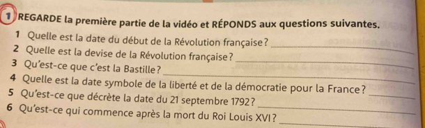 REGARDE la première partie de la vidéo et RÉPONDS aux questions suivantes. 
1 Quelle est la date du début de la Révolution française? 
2 Quelle est la devise de la Révolution française? 
_ 
_ 
3 Qu'est-ce que c’est la Bastille? 
_ 
4 Quelle est la date symbole de la liberté et de la démocratie pour la France? 
5 Qu'est-ce que décrète la date du 21 septembre 1792? 
_ 
6 Qu'est-ce qui commence après la mort du Roi Louis XVI?_