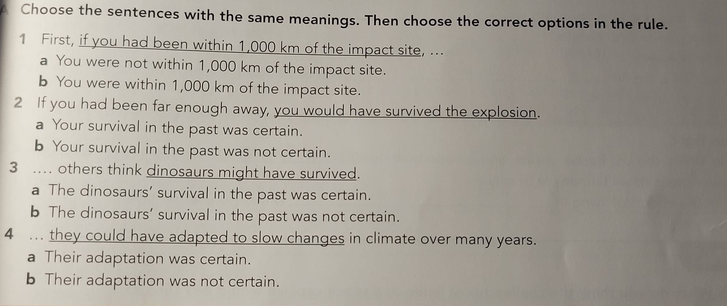 Choose the sentences with the same meanings. Then choose the correct options in the rule.
1 First, if you had been within 1,000 km of the impact site, ...
a You were not within 1,000 km of the impact site.
b You were within 1,000 km of the impact site.
2 If you had been far enough away, you would have survived the explosion.
a Your survival in the past was certain.
b Your survival in the past was not certain.
3 . others think dinosaurs might have survived.
a The dinosaurs’ survival in the past was certain.
b The dinosaurs’ survival in the past was not certain.
4 ... they could have adapted to slow changes in climate over many years.
a Their adaptation was certain.
b Their adaptation was not certain.