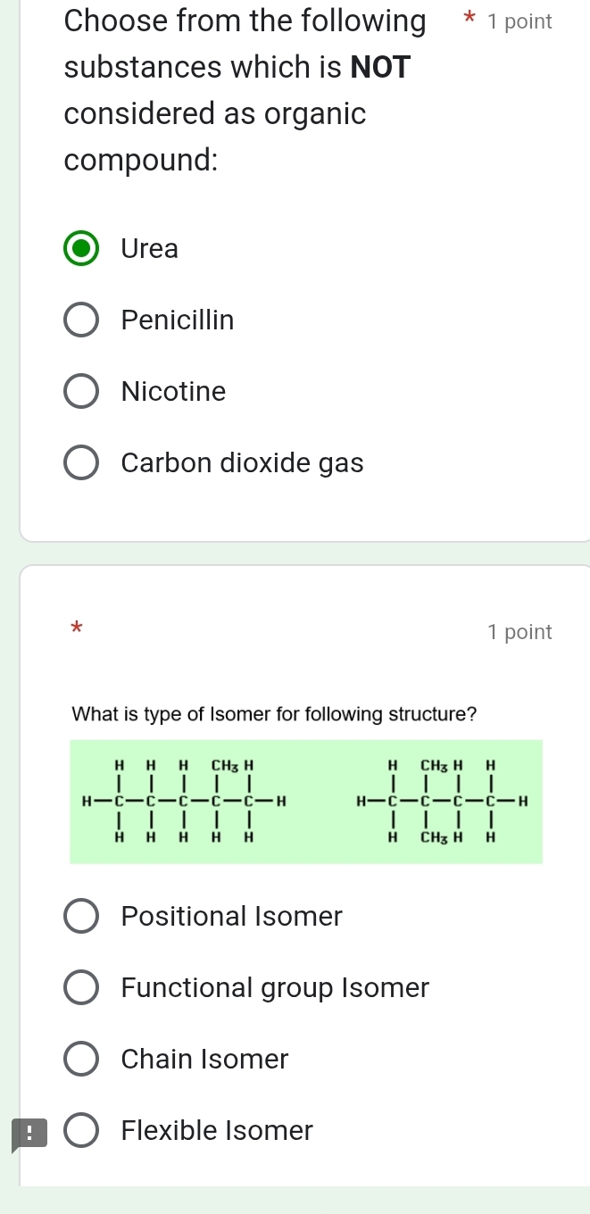 Choose from the following * 1 point
substances which is NOT
considered as organic
compound:
Urea
Penicillin
Nicotine
Carbon dioxide gas
*
1 point
What is type of Isomer for following structure?

Positional Isomer
Functional group Isomer
Chain Isomer
! Flexible Isomer