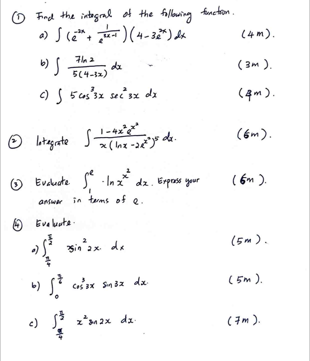 ① Find the integend of the following functoon. 
a) ∈t (e^(-2x)+ 1/e^(3x-1) )(4-3e^(2x))dx (4m). 
b) ∈t  7ln 2/5(4-3x) dx (3m). 
() ∈t 5cos^33xsec^23xdx (4 m). 
② lategrate ∈t frac 1-4x^2e^(x^2)x(ln x-2e^(x^2))^5dx. 
(6m). 
③ Evaluate. ∈t _1^(e· ln x^x^2)dx. Express your (6m). 
answer in terms of e. 
④ Evaluate. 
a) ∈t _ π /4 ^ π /2 3sin^22xdx
(5m). 
b) ∈t _0^((frac π)6)cos^33xsin 3xdx. 
(5m). 
() ∈t _ π /4 ^ π /2 x^2sin 2xdx. 
(Tm).