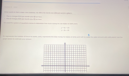 Victor wants to start a lawn care bysiness. He offers his cilents two different service options.
* Plan & charges $20 per month plus $5 an hour
* Plan II charges $30 per month plus $3 an hour
He used the system of equations below to detenmine how much money he can make on both plans.
y=5x+20
y=3x+30
graph below to estimate your answer. If ix represents the number of hours he works, and y represents the total money he makes at what point will he make the same amount with both plans? Use the