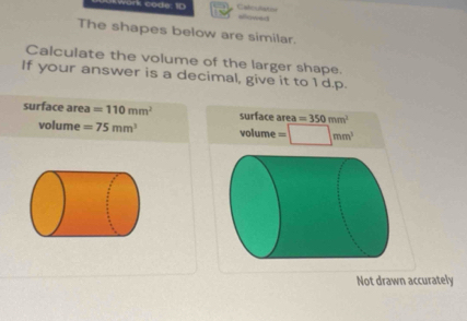 work code: 10 Cabculiation alowed 
The shapes below are similar. 
Calculate the volume of the larger shape. 
If your answer is a decimal, give it to 1 d.p. 
surface area =110mm^2 surface area =350mm^2
volume =75mm^3 volume = (mm)^3
Not drawn accurately