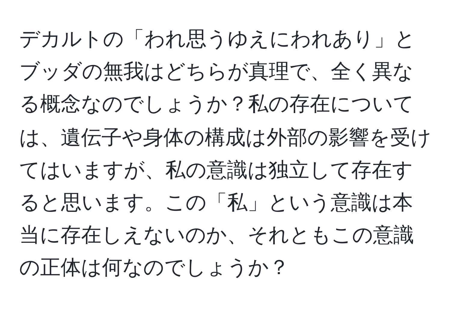 デカルトの「われ思うゆえにわれあり」とブッダの無我はどちらが真理で、全く異なる概念なのでしょうか？私の存在については、遺伝子や身体の構成は外部の影響を受けてはいますが、私の意識は独立して存在すると思います。この「私」という意識は本当に存在しえないのか、それともこの意識の正体は何なのでしょうか？