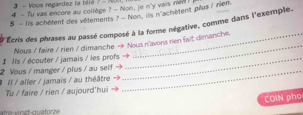 Vous regardez la télé ? - NUI1, 
4 - Tu vas encore au collège ? - Non, je n'y vais rienI 
5 - Ils achètent des vêtements ? - Non, ils n'achètent plus / rien. 
Écris des phrases au passé composé à la forme négative, comme dans l'exemple. 
Nous / faire / rien / dimanche → Nous n'avons rien fait dimanche. 
1 Ils / écouter / jamais / les profs_ 
_ 
2 Vous / manger / plus / au self_ 
3 Il / aller / jamais / au théâtre 
Tu / faire / rien / aujourd'hui 
COIN pho 
atre-vingt-quatorze