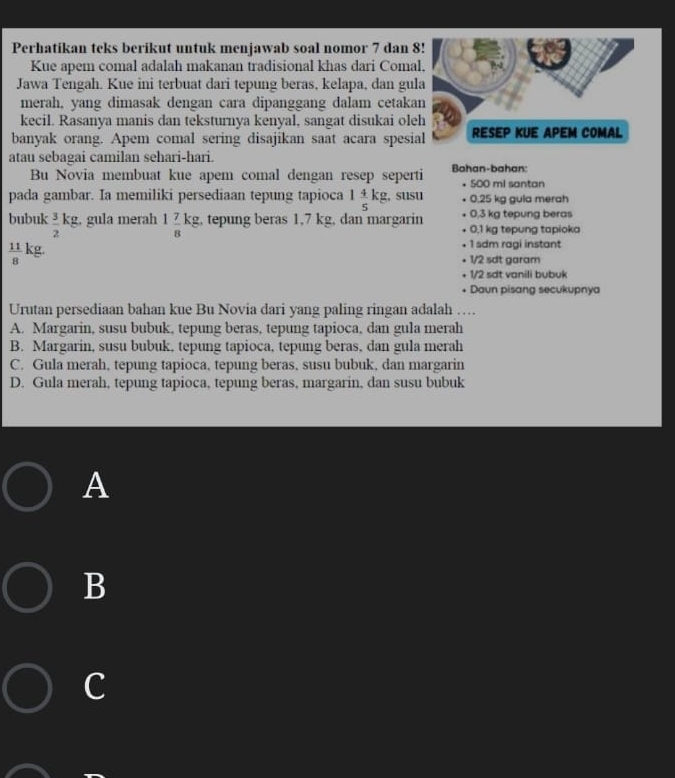 Perhatikan teks berikut untuk menjawab soal nomor 7 dan 8
Kue apem comal adalah makanan tradisional khas dari Coma
Jawa Tengah. Kue ini terbuat dari tepung beras, kelapa, dan gul
merah, yang dimasak dengan cara dipanggang dalam cetaka
kecil. Rasanya manis dan teksturnya kenyal, sangat disukai ole
banyak orang. Apem comal sering disajikan saat acara spesia
atau sebagai camilan sehari-hari.
Bu Novia membuat kue apem comal dengan resep seperti Bahan-bahan: 500 ml santan
.
pada gambar. Ia memiliki persediaan tepung tapioca 1 4/5 kg. , susu 0.25 kg gula merah
bubuk  3/2 kg;, gula merah 1 7/8 kg , tepung beras 1,7 kg, dan margarin 0,1 kg tepung tapioka 0,3 kg tepung beras
1 sdm ragi instant
 11/8  kg 1/2 sdt garam
1/2 sdt vanili bubuk
Daun pisang secukupnya
Urutan persediaan bahan kue Bu Novia dari yang paling ringan adalah …
A. Margarin, susu bubuk, tepung beras, tepung tapioca, dan gula merah
B. Margarin, susu bubuk, tepung tapioca, tepung beras, dan gula merah
C. Gula merah, tepung tapioca, tepung beras, susu bubuk, dan margarin
D. Gula merah, tepung tapioca, tepung beras, margarin, dan susu bubuk
A
B
c